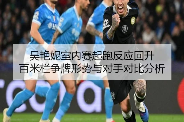 吴艳妮室内赛起跑反应回升 百米栏争牌形势与对手对比分析